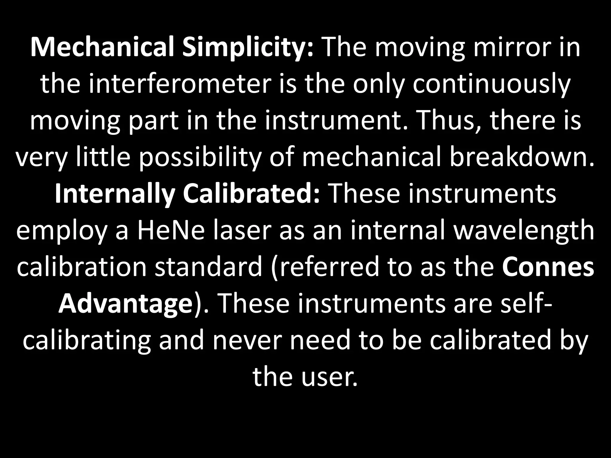 Mechanical Simplicity: The moving mirror in
the interferometer is the only continuously
moving part in the instrument. Thus, there is
very little possibility of mechanical breakdown.
Internally Calibrated: These instruments
employ a HeNe laser as an internal wavelength
calibration standard (referred to as the Connes
Advantage). These instruments are self-
calibrating and never need to be calibrated by
the user.
 