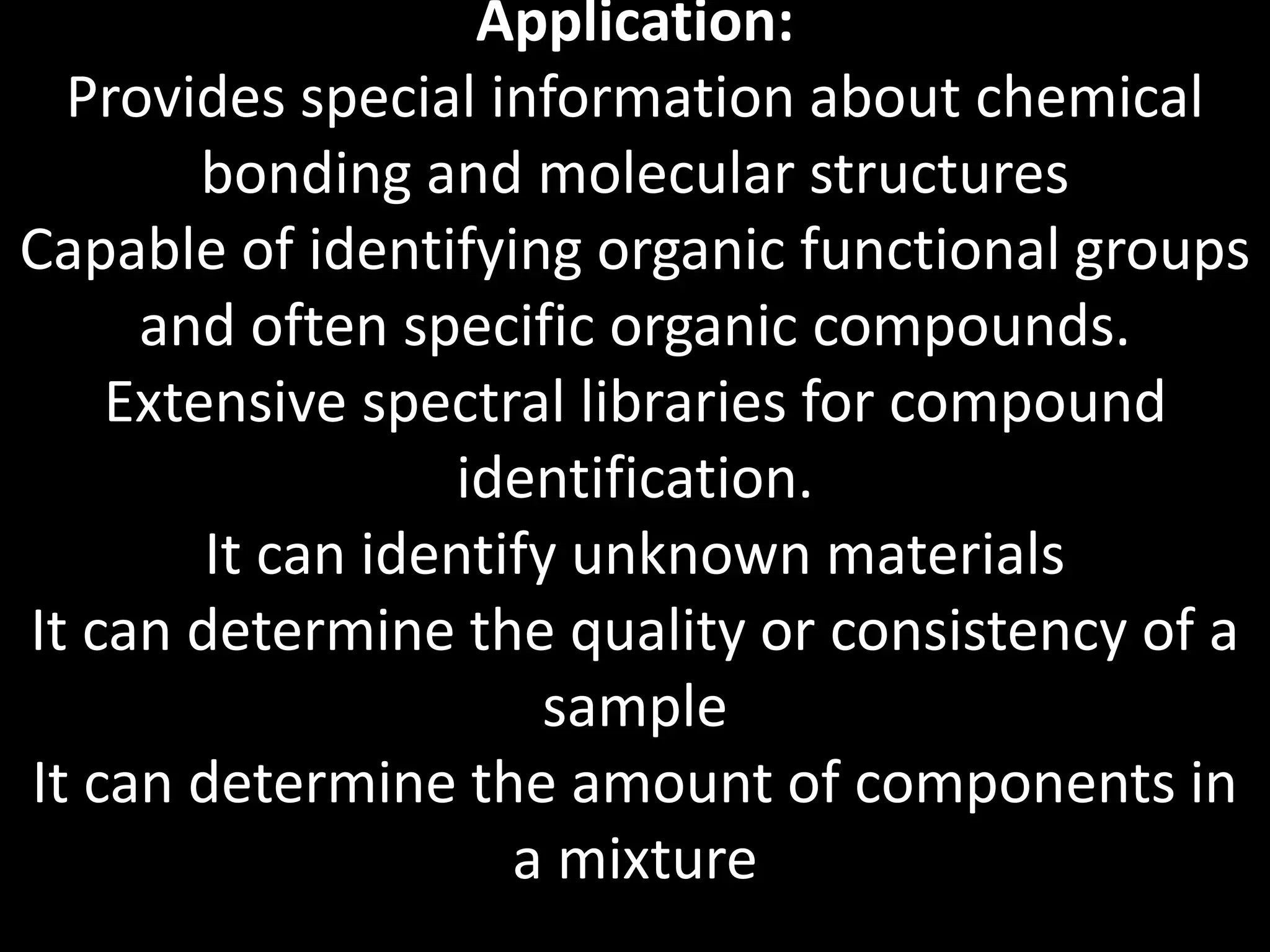 Application:
Provides special information about chemical
bonding and molecular structures
Capable of identifying organic functional groups
and often specific organic compounds.
Extensive spectral libraries for compound
identification.
It can identify unknown materials
It can determine the quality or consistency of a
sample
It can determine the amount of components in
a mixture
 