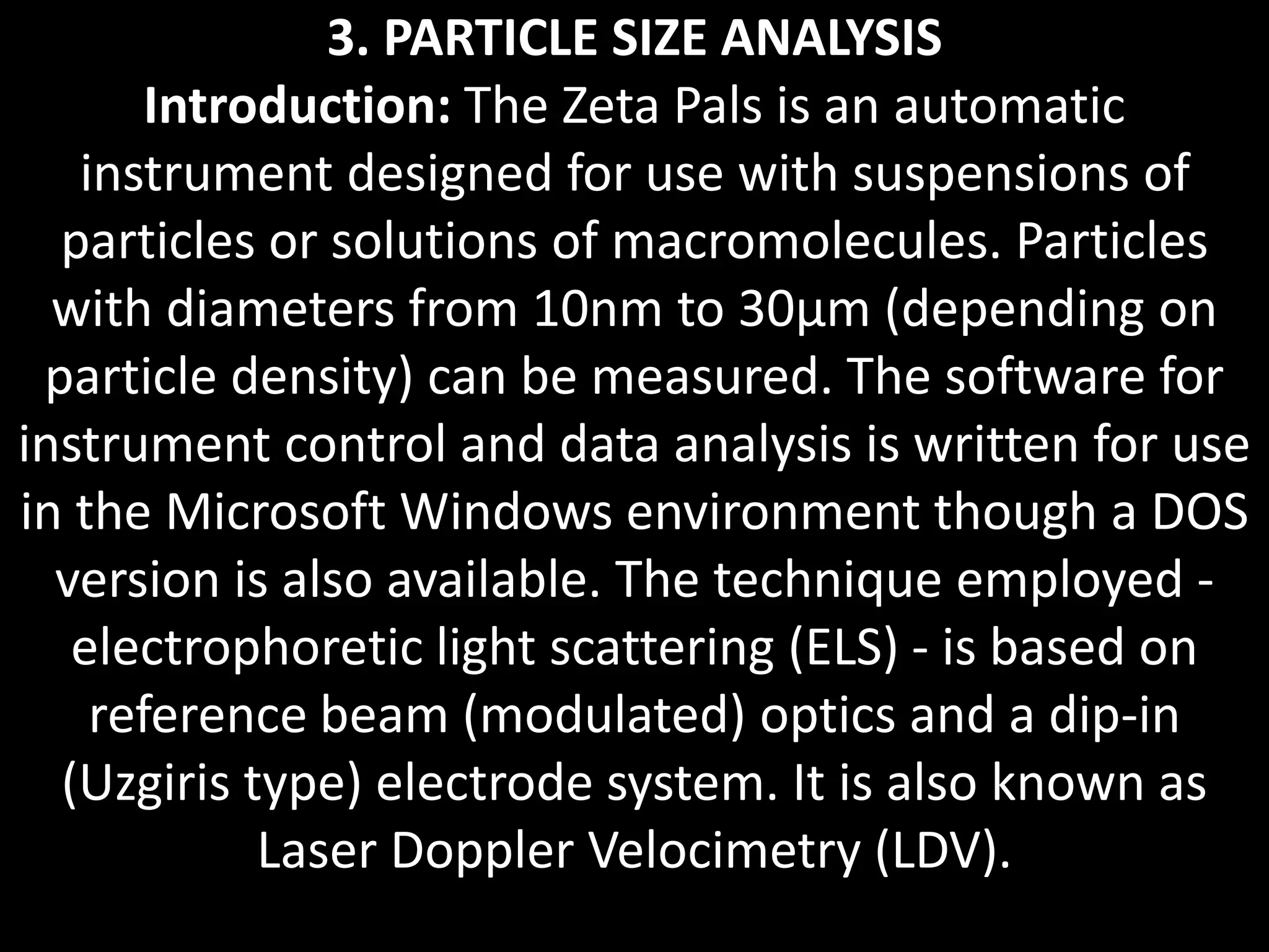 3. PARTICLE SIZE ANALYSIS
Introduction: The Zeta Pals is an automatic
instrument designed for use with suspensions of
particles or solutions of macromolecules. Particles
with diameters from 10nm to 30μm (depending on
particle density) can be measured. The software for
instrument control and data analysis is written for use
in the Microsoft Windows environment though a DOS
version is also available. The technique employed -
electrophoretic light scattering (ELS) - is based on
reference beam (modulated) optics and a dip-in
(Uzgiris type) electrode system. It is also known as
Laser Doppler Velocimetry (LDV).
 