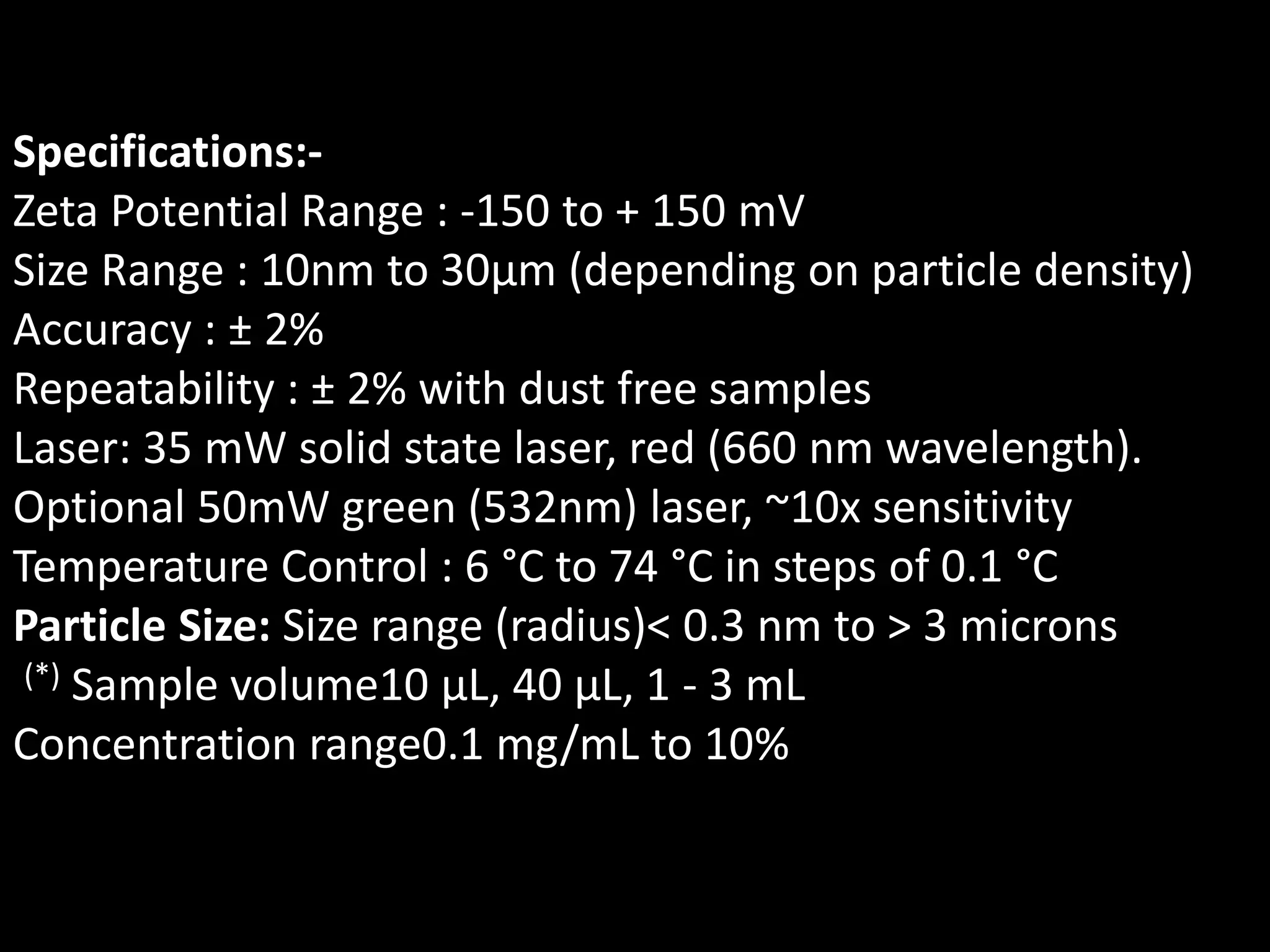 Specifications:-
Zeta Potential Range : -150 to + 150 mV
Size Range : 10nm to 30μm (depending on particle density)
Accuracy : ± 2%
Repeatability : ± 2% with dust free samples
Laser: 35 mW solid state laser, red (660 nm wavelength).
Optional 50mW green (532nm) laser, ~10x sensitivity
Temperature Control : 6 °C to 74 °C in steps of 0.1 °C
Particle Size: Size range (radius)< 0.3 nm to > 3 microns
(*) Sample volume10 µL, 40 µL, 1 - 3 mL
Concentration range0.1 mg/mL to 10%
 