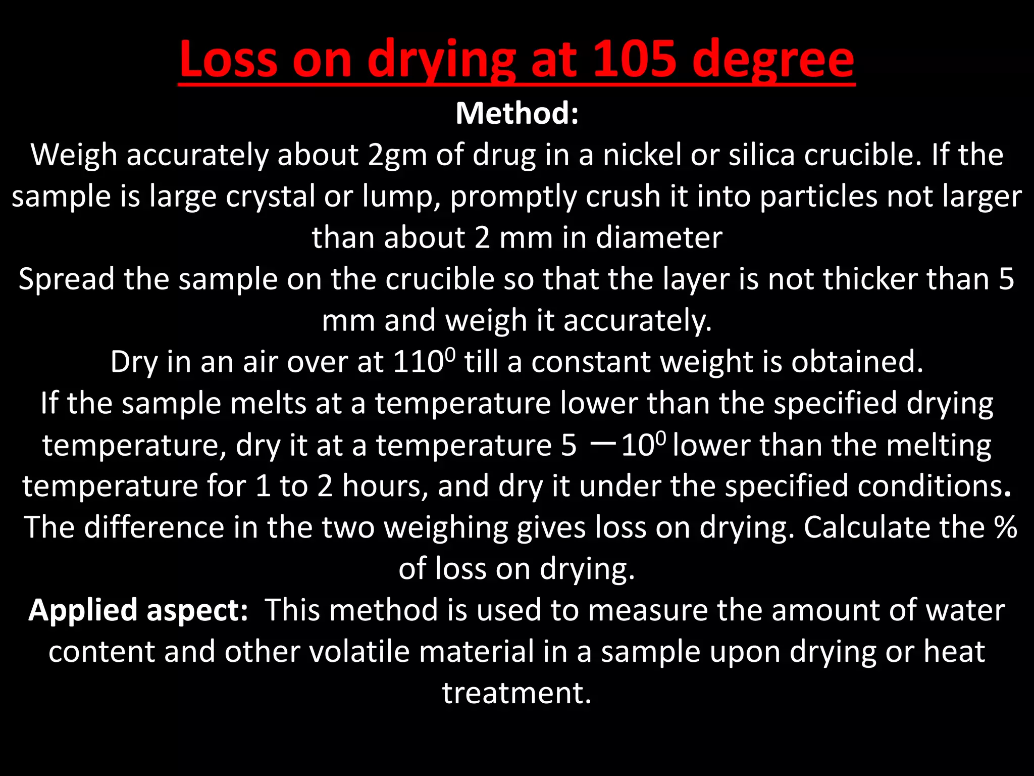 Loss on drying at 105 degree
Method:
Weigh accurately about 2gm of drug in a nickel or silica crucible. If the
sample is large crystal or lump, promptly crush it into particles not larger
than about 2 mm in diameter
Spread the sample on the crucible so that the layer is not thicker than 5
mm and weigh it accurately.
Dry in an air over at 1100 till a constant weight is obtained.
If the sample melts at a temperature lower than the specified drying
temperature, dry it at a temperature 5 －100 lower than the melting
temperature for 1 to 2 hours, and dry it under the specified conditions.
The difference in the two weighing gives loss on drying. Calculate the %
of loss on drying.
Applied aspect: This method is used to measure the amount of water
content and other volatile material in a sample upon drying or heat
treatment.
 