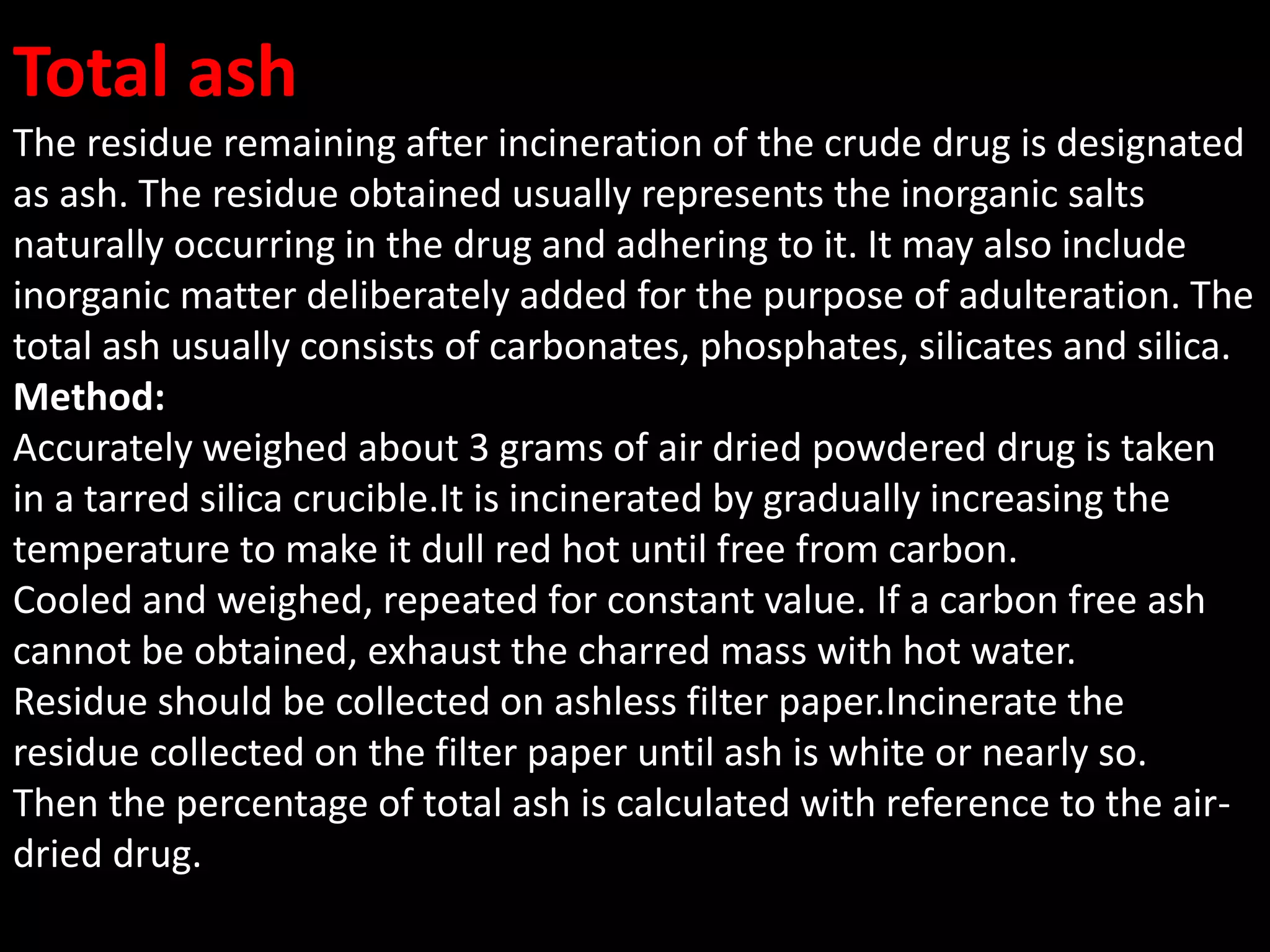 Total ash
The residue remaining after incineration of the crude drug is designated
as ash. The residue obtained usually represents the inorganic salts
naturally occurring in the drug and adhering to it. It may also include
inorganic matter deliberately added for the purpose of adulteration. The
total ash usually consists of carbonates, phosphates, silicates and silica.
Method:
Accurately weighed about 3 grams of air dried powdered drug is taken
in a tarred silica crucible.It is incinerated by gradually increasing the
temperature to make it dull red hot until free from carbon.
Cooled and weighed, repeated for constant value. If a carbon free ash
cannot be obtained, exhaust the charred mass with hot water.
Residue should be collected on ashless filter paper.Incinerate the
residue collected on the filter paper until ash is white or nearly so.
Then the percentage of total ash is calculated with reference to the air-
dried drug.
 