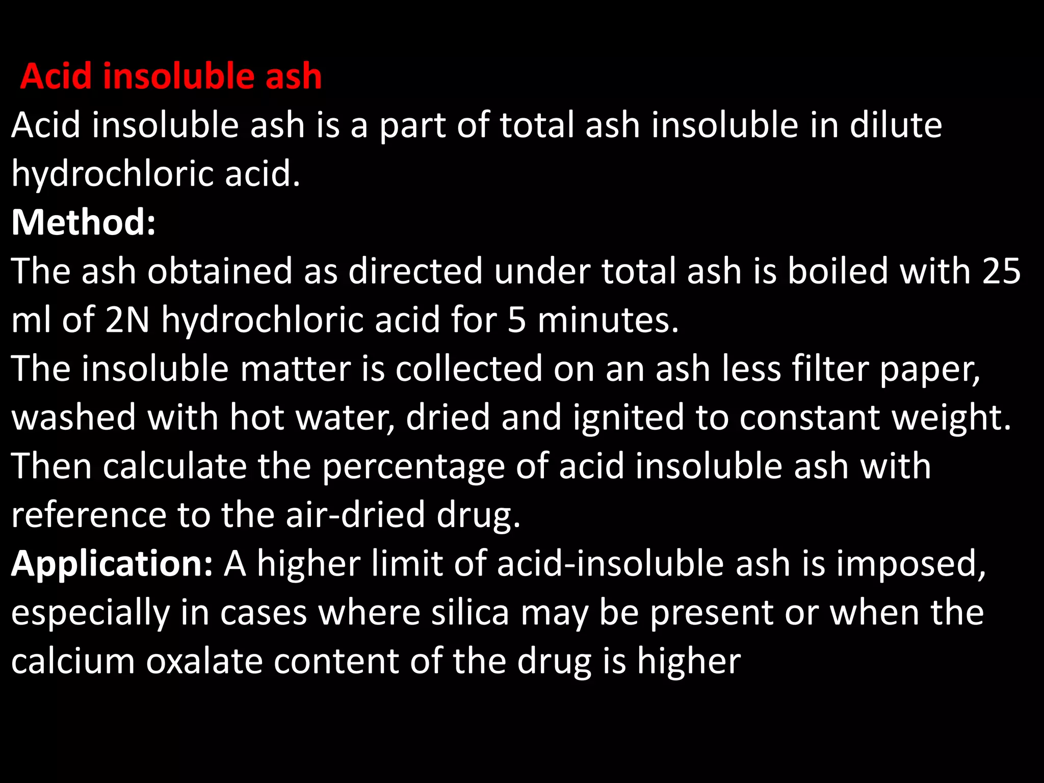 Acid insoluble ash
Acid insoluble ash is a part of total ash insoluble in dilute
hydrochloric acid.
Method:
The ash obtained as directed under total ash is boiled with 25
ml of 2N hydrochloric acid for 5 minutes.
The insoluble matter is collected on an ash less filter paper,
washed with hot water, dried and ignited to constant weight.
Then calculate the percentage of acid insoluble ash with
reference to the air-dried drug.
Application: A higher limit of acid-insoluble ash is imposed,
especially in cases where silica may be present or when the
calcium oxalate content of the drug is higher
 