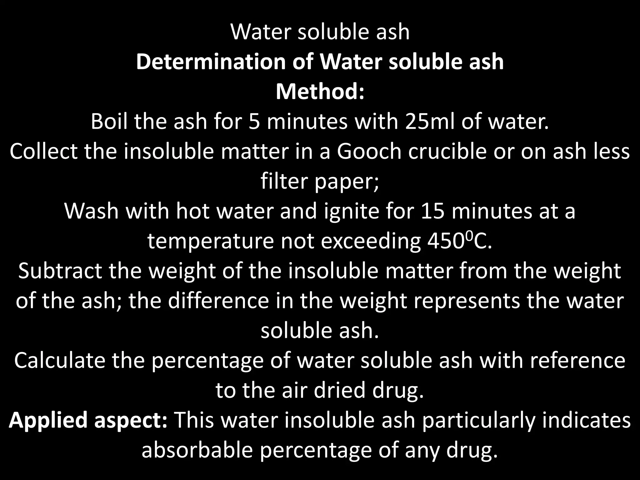 Water soluble ash
Determination of Water soluble ash
Method:
Boil the ash for 5 minutes with 25ml of water.
Collect the insoluble matter in a Gooch crucible or on ash less
filter paper;
Wash with hot water and ignite for 15 minutes at a
temperature not exceeding 4500C.
Subtract the weight of the insoluble matter from the weight
of the ash; the difference in the weight represents the water
soluble ash.
Calculate the percentage of water soluble ash with reference
to the air dried drug.
Applied aspect: This water insoluble ash particularly indicates
absorbable percentage of any drug.
 