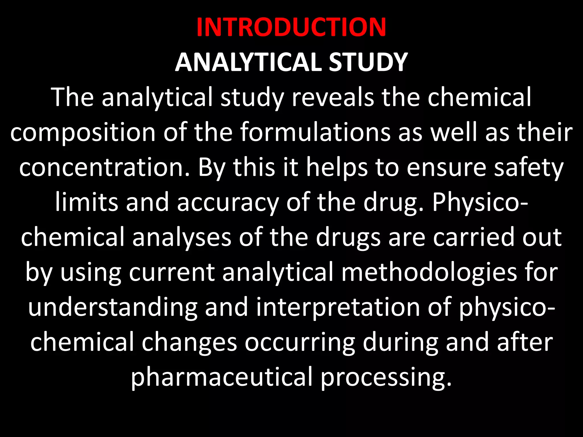INTRODUCTION
ANALYTICAL STUDY
The analytical study reveals the chemical
composition of the formulations as well as their
concentration. By this it helps to ensure safety
limits and accuracy of the drug. Physico-
chemical analyses of the drugs are carried out
by using current analytical methodologies for
understanding and interpretation of physico-
chemical changes occurring during and after
pharmaceutical processing.
 