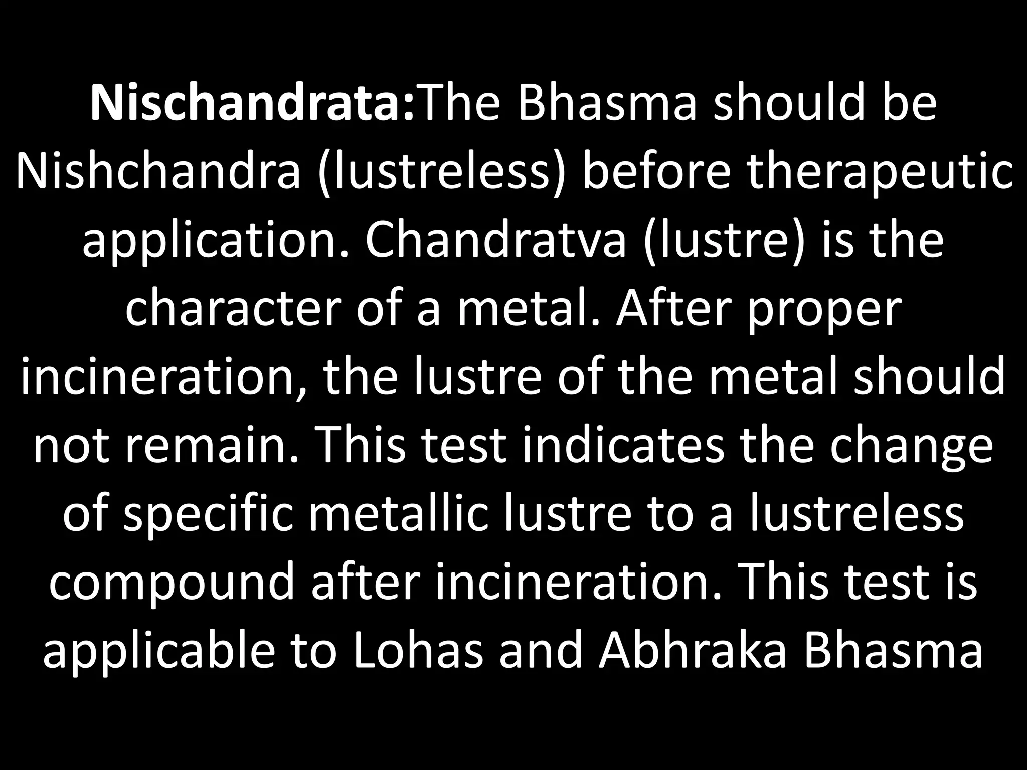Nischandrata:The Bhasma should be
Nishchandra (lustreless) before therapeutic
application. Chandratva (lustre) is the
character of a metal. After proper
incineration, the lustre of the metal should
not remain. This test indicates the change
of specific metallic lustre to a lustreless
compound after incineration. This test is
applicable to Lohas and Abhraka Bhasma
 