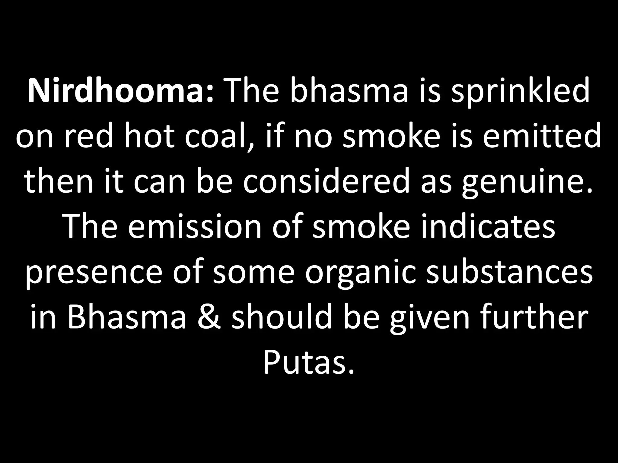 Nirdhooma: The bhasma is sprinkled
on red hot coal, if no smoke is emitted
then it can be considered as genuine.
The emission of smoke indicates
presence of some organic substances
in Bhasma & should be given further
Putas.
 