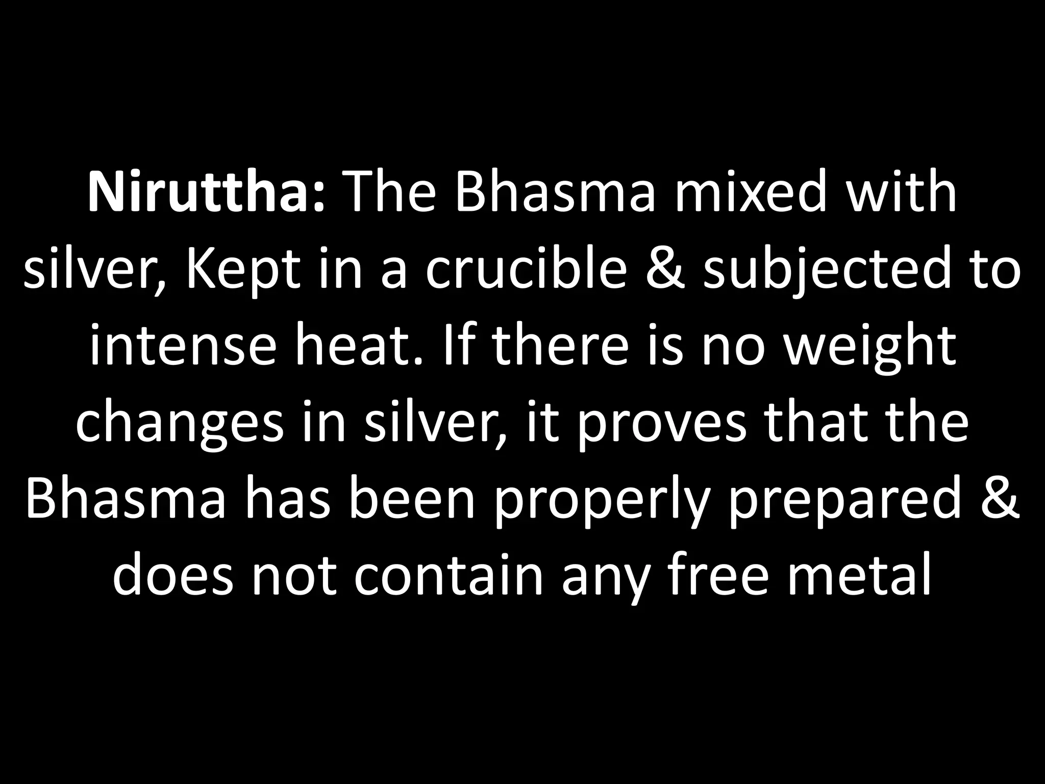 Niruttha: The Bhasma mixed with
silver, Kept in a crucible & subjected to
intense heat. If there is no weight
changes in silver, it proves that the
Bhasma has been properly prepared &
does not contain any free metal
 