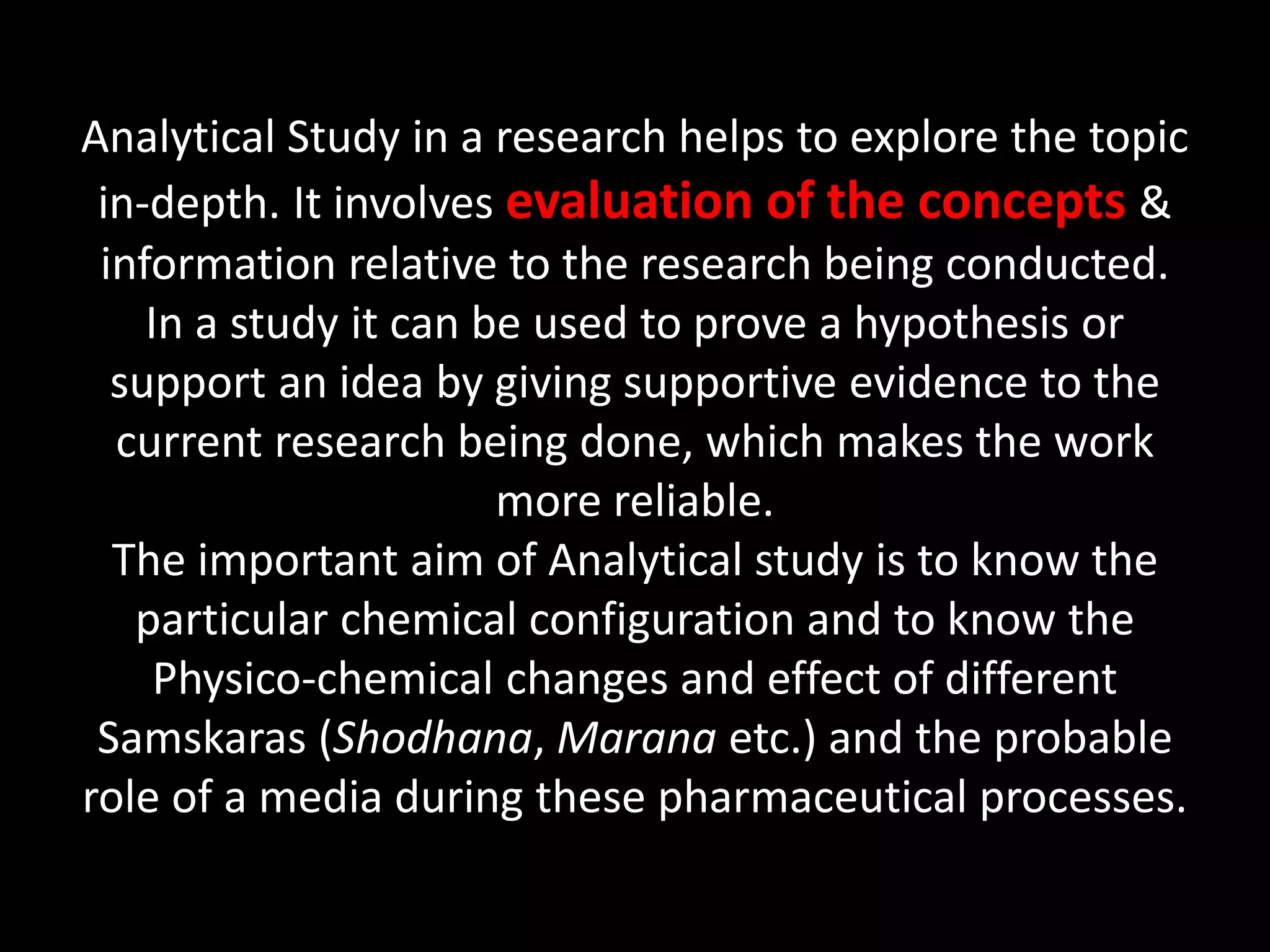 Analytical Study in a research helps to explore the topic
in-depth. It involves evaluation of the concepts &
information relative to the research being conducted.
In a study it can be used to prove a hypothesis or
support an idea by giving supportive evidence to the
current research being done, which makes the work
more reliable.
The important aim of Analytical study is to know the
particular chemical configuration and to know the
Physico-chemical changes and effect of different
Samskaras (Shodhana, Marana etc.) and the probable
role of a media during these pharmaceutical processes.
 