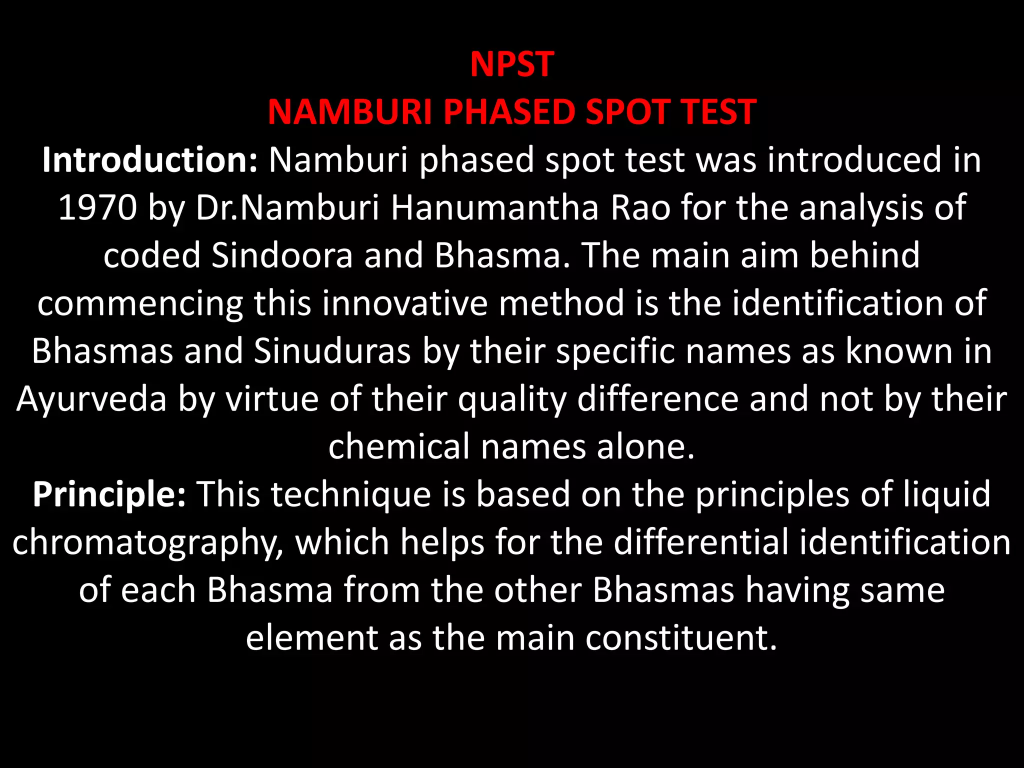 NPST
NAMBURI PHASED SPOT TEST
Introduction: Namburi phased spot test was introduced in
1970 by Dr.Namburi Hanumantha Rao for the analysis of
coded Sindoora and Bhasma. The main aim behind
commencing this innovative method is the identification of
Bhasmas and Sinuduras by their specific names as known in
Ayurveda by virtue of their quality difference and not by their
chemical names alone.
Principle: This technique is based on the principles of liquid
chromatography, which helps for the differential identification
of each Bhasma from the other Bhasmas having same
element as the main constituent.
 