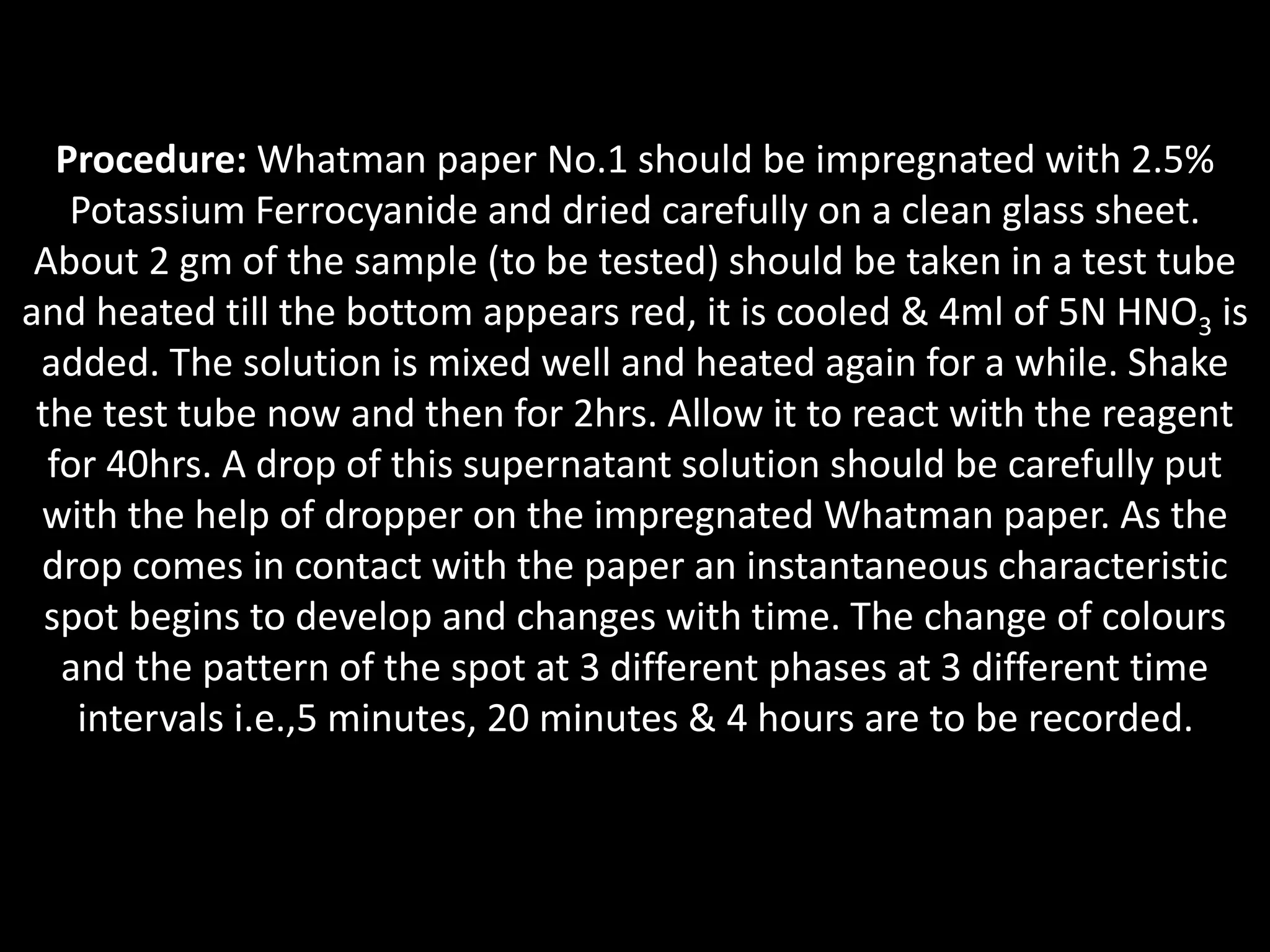 Procedure: Whatman paper No.1 should be impregnated with 2.5%
Potassium Ferrocyanide and dried carefully on a clean glass sheet.
About 2 gm of the sample (to be tested) should be taken in a test tube
and heated till the bottom appears red, it is cooled & 4ml of 5N HNO3 is
added. The solution is mixed well and heated again for a while. Shake
the test tube now and then for 2hrs. Allow it to react with the reagent
for 40hrs. A drop of this supernatant solution should be carefully put
with the help of dropper on the impregnated Whatman paper. As the
drop comes in contact with the paper an instantaneous characteristic
spot begins to develop and changes with time. The change of colours
and the pattern of the spot at 3 different phases at 3 different time
intervals i.e.,5 minutes, 20 minutes & 4 hours are to be recorded.
 