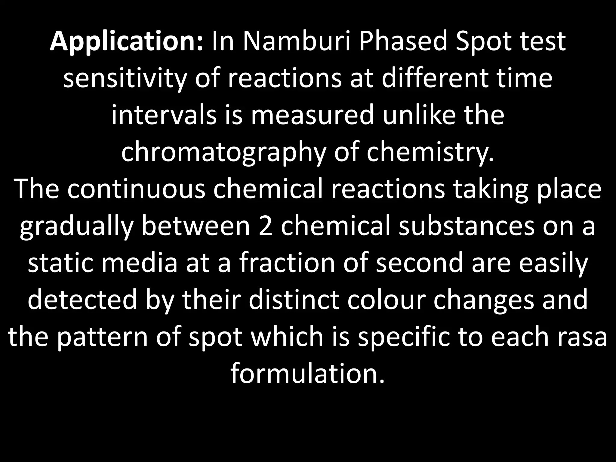 Application: In Namburi Phased Spot test
sensitivity of reactions at different time
intervals is measured unlike the
chromatography of chemistry.
The continuous chemical reactions taking place
gradually between 2 chemical substances on a
static media at a fraction of second are easily
detected by their distinct colour changes and
the pattern of spot which is specific to each rasa
formulation.
 