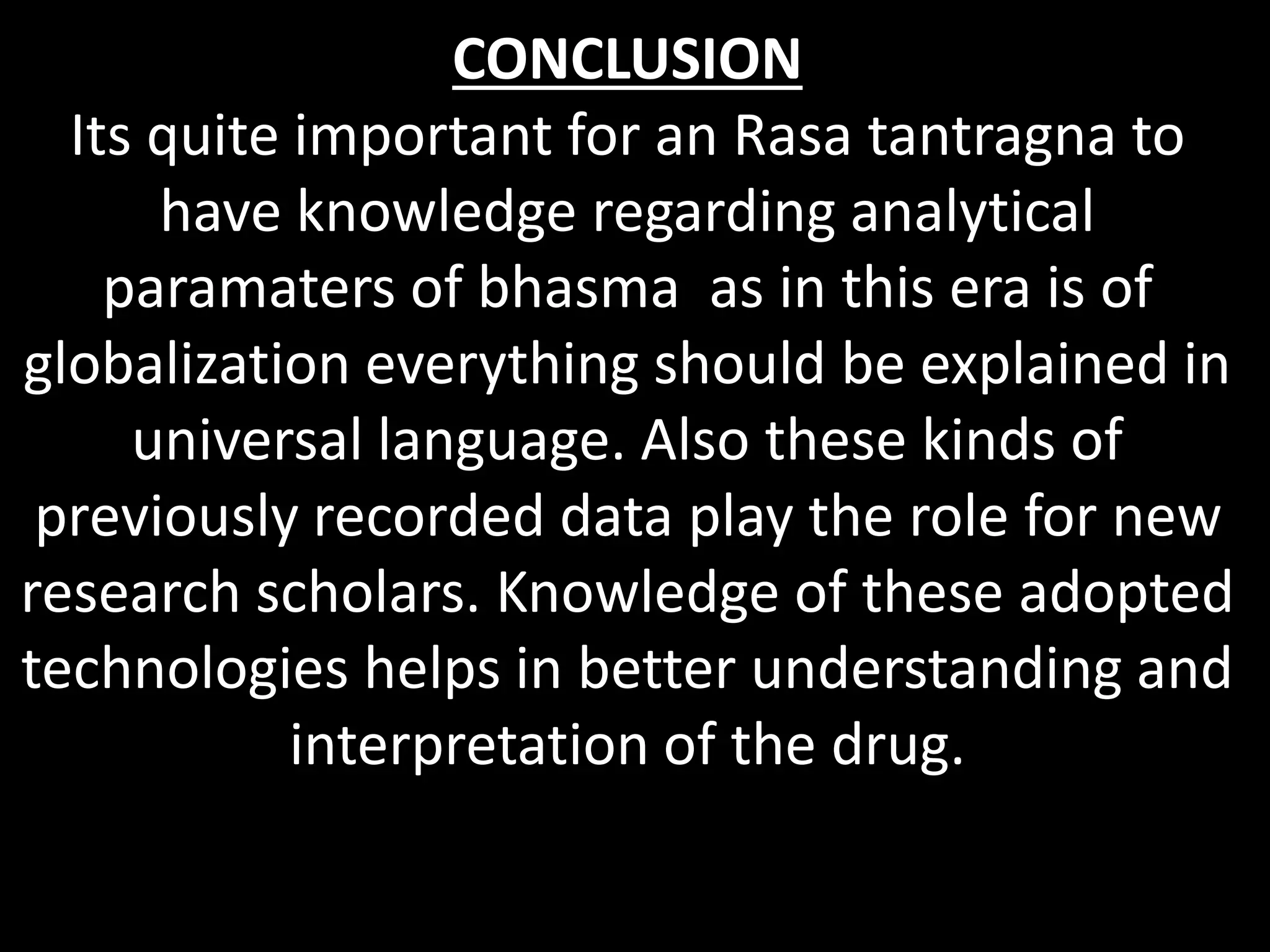 CONCLUSION
Its quite important for an Rasa tantragna to
have knowledge regarding analytical
paramaters of bhasma as in this era is of
globalization everything should be explained in
universal language. Also these kinds of
previously recorded data play the role for new
research scholars. Knowledge of these adopted
technologies helps in better understanding and
interpretation of the drug.
 