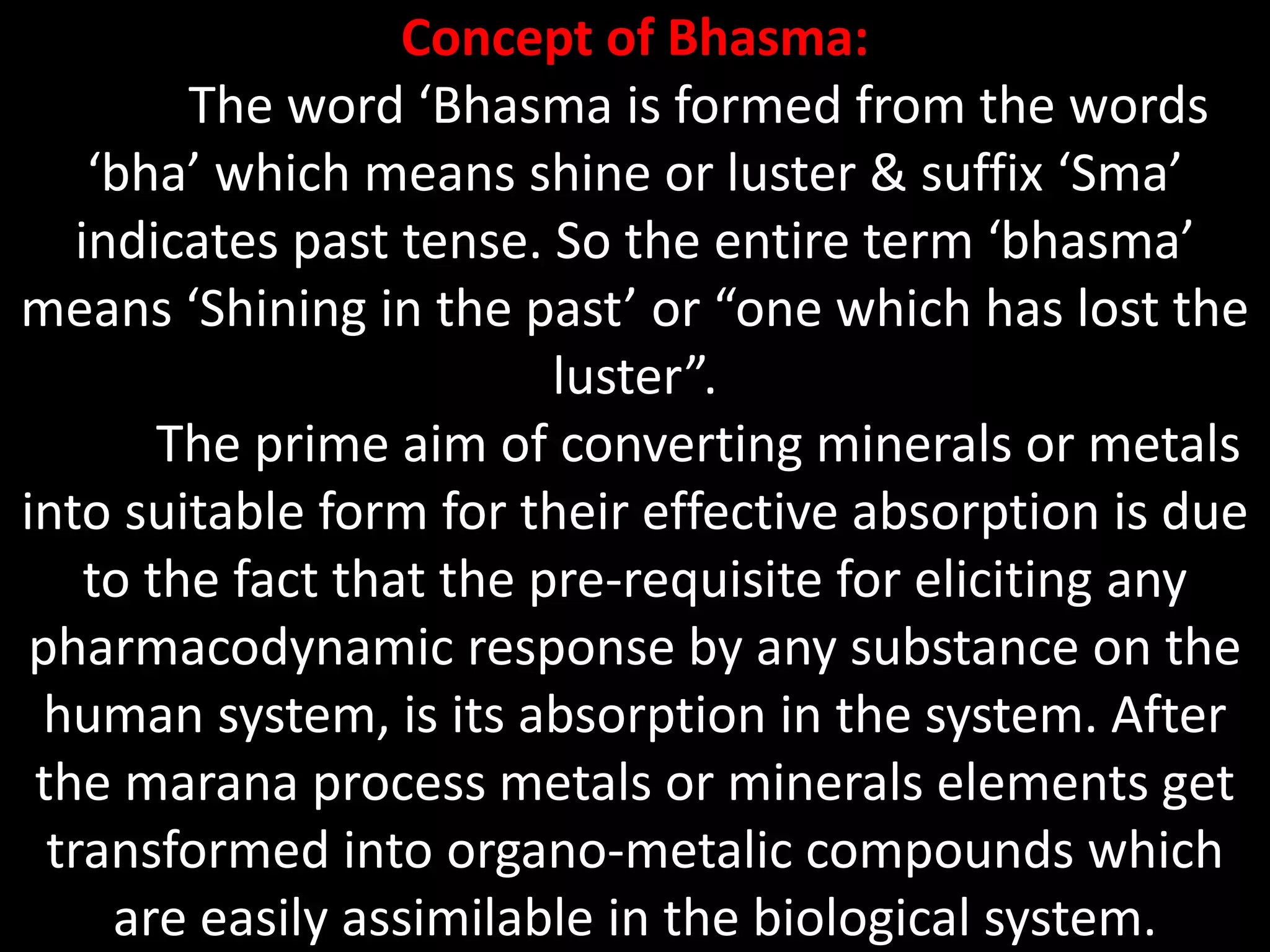 Concept of Bhasma:
The word ‘Bhasma is formed from the words
‘bha’ which means shine or luster & suffix ‘Sma’
indicates past tense. So the entire term ‘bhasma’
means ‘Shining in the past’ or “one which has lost the
luster”.
The prime aim of converting minerals or metals
into suitable form for their effective absorption is due
to the fact that the pre-requisite for eliciting any
pharmacodynamic response by any substance on the
human system, is its absorption in the system. After
the marana process metals or minerals elements get
transformed into organo-metalic compounds which
are easily assimilable in the biological system.
 