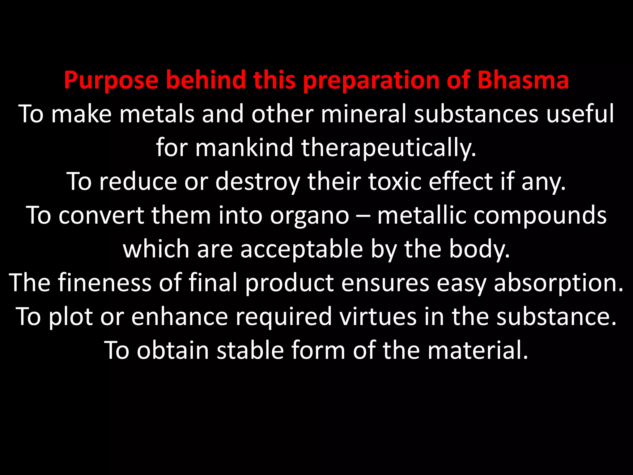 Purpose behind this preparation of Bhasma
To make metals and other mineral substances useful
for mankind therapeutically.
To reduce or destroy their toxic effect if any.
To convert them into organo – metallic compounds
which are acceptable by the body.
The fineness of final product ensures easy absorption.
To plot or enhance required virtues in the substance.
To obtain stable form of the material.
 