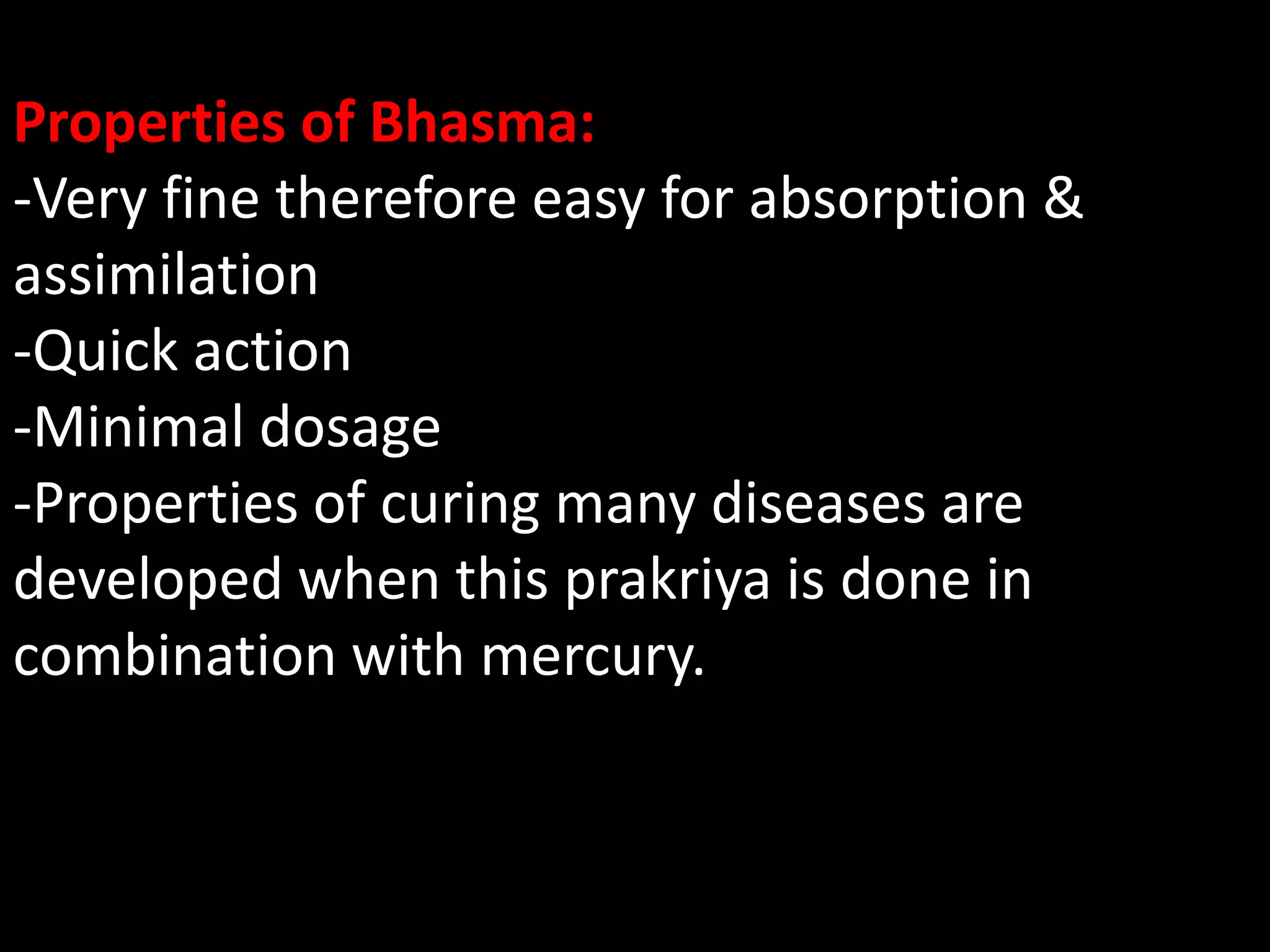 Properties of Bhasma:
-Very fine therefore easy for absorption &
assimilation
-Quick action
-Minimal dosage
-Properties of curing many diseases are
developed when this prakriya is done in
combination with mercury.
 