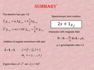 Summary
, , ,
2 2 2
, , ,
1ˆ
2
3ˆ ( 1)
4
s s s
s s s
z s m s s m s m
s m s m s m
S m
S s s
χ χ χ
χ χ χ
= = ±
= + =
h h
h h
The electron has spin 1/2
Interaction with magnetic field
µ µ µ $0 ( )B
H H g
µ
= + × +B L S
h
g = gyromagnetic ratio ≈ 2
1 1
2 2,
, ,j
j l l
m j j
= − +
= − +K
$ µ $= +J L S
Addition of angular momentum with spin
2 2ˆEigenvalues of are ( 1)J j j + h
Spectroscopic term notation
 