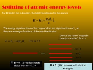 Splitting of atomic energy levels
For B-field in the z direction, the total Hamiltonian for the atom is
The energy eigenfunctions of the original atom are eigenfunctions of Lz so
they are also eigenfunctions of the new Hamiltonian
(Hence the name “magnetic
quantum number” for m.)
0 B zE E m B l m lµ= + − ≤ ≤
 B = 0: (2l+1) degenerate
states with m = -l,…+l
µ µ $0
B z
z
B
H H L
µ
= +
h
B ≠ 0: (2l+1) states with distinct
energies
m=0
m=-1
m=+1
 