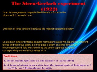 The Stern-Gerlach experiment
(1922)
( ) z
B
dB
m
dz
µ= ∇ × = −Fμ B
In an inhomogeneous magnetic field there is a force on the
atoms which depends on m
0 B zE E m B l m lµ= + − ≤ ≤
Direction of force tends to decrease the magnetic potential energy
So atoms in different internal angular momentum states will experience different
forces and will move apart. So if we pass a beam of atoms through an
inhomogeneous B field we should see the beam separate into parts
corresponding to the distinct values of m.
Predictions:
1. Beam should split into an odd number of parts (2l+1)
2. A beam of atoms in an s state (e.g. the ground state of hydrogen, n =
1, l = 0, m = 0) should not be split.
 