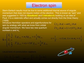 Electron spin
Stern-Gerlach results must be due to some additional internal source of angular
momentum that does not require motion of the electron. This is known as “spin” and
was suggested in 1925 by Goudsmit and Uhlenbeck building on an idea of
Pauli. It is a relativistic effect and actually comes out directly from the Dirac theory
(1928).
Introduce Hermitian operators and eigenfunctions for
spin by analogy with what we know from orbital
angular momentum. We have two new quantum
numbers s and ms
, , ,
2 2 2
, , ,
1ˆ
2
3ˆ ( 1)
4
s s s
s s s
z s m s s m s m
s m s m s m
S m
S s s
χ χ χ
χ χ χ
= = ±
= + =
h h
h h
1 1
,
2 2
s ss s m s m= − ≤ ≤ ⇒ = ±
( ) ( )
( ) ( ) ( )2 2
ˆ , ,
ˆ , 1 ,
z lm lm
lm lm
L Y m Y
L Y l l Y
θ φ θ φ
θ φ θ φ
=
= +
h
h
$
ˆ
ˆ
ˆ
x
y
z
S
S
S
 
 ÷
=  ÷
 ÷
 ÷
 
S
$ $ $,x y zL L i L  =
 
h$ $ $,x y zS S i S  =
 
h
Usual form of commutation relations
etc. c.f
 