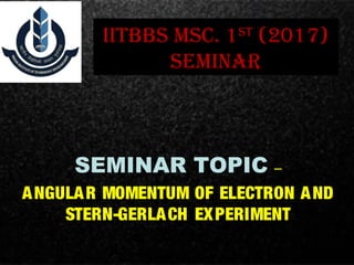 IITBBS MSc. 1ST
(2017)
SEMINAR
SEMINAR TOPIC –
ANGULAR MOMENTUM OF ELECTRON AND
STERN-GERLACH EXPERIMENT
 