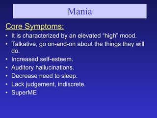 Mania <ul><li>Core Symptoms: </li></ul><ul><li>It is characterized by an elevated “high” mood. </li></ul><ul><li>Talkative...