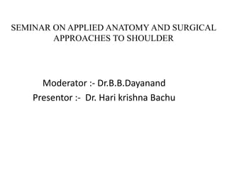 SEMINAR ON APPLIED ANATOMY AND SURGICAL 
APPROACHES TO SHOULDER 
Moderator :- Dr.B.B.Dayanand 
Presentor :- Dr. Hari krishna Bachu 
 