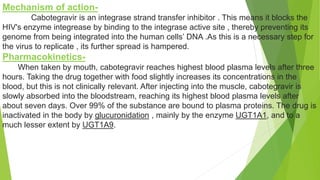 Mechanism of action-
Cabotegravir is an integrase strand transfer inhibitor . This means it blocks the
HIV's enzyme integrease by binding to the integrase active site , thereby preventing its
genome from being integrated into the human cells’ DNA .As this is a necessary step for
the virus to replicate , its further spread is hampered.
Pharmacokinetics-
When taken by mouth, cabotegravir reaches highest blood plasma levels after three
hours. Taking the drug together with food slightly increases its concentrations in the
blood, but this is not clinically relevant. After injecting into the muscle, cabotegravir is
slowly absorbed into the bloodstream, reaching its highest blood plasma levels after
about seven days. Over 99% of the substance are bound to plasma proteins. The drug is
inactivated in the body by glucuronidation , mainly by the enzyme UGT1A1, and to a
much lesser extent by UGT1A9.
 