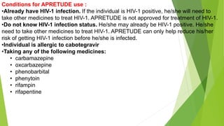 Conditions for APRETUDE use :
•Already have HIV-1 infection. If the individual is HIV-1 positive, he/she will need to
take other medicines to treat HIV-1. APRETUDE is not approved for treatment of HIV-1.
•Do not know HIV-1 infection status. He/she may already be HIV-1 positive. He/she
need to take other medicines to treat HIV-1. APRETUDE can only help reduce his/her
risk of getting HIV-1 infection before he/she is infected.
•Individual is allergic to cabotegravir
•Taking any of the following medicines:
• carbamazepine
• oxcarbazepine
• phenobarbital
• phenytoin
• rifampin
• rifapentine
 