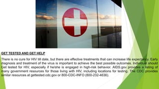 GET TESTED AND GET HELP
There is no cure for HIV till date, but there are effective treatments that can increase life expectancy. Early
diagnosis and treatment of the virus is important to achieve the best possible outcomes. Individual should
Get tested for HIV, especially if he/she is engaged in high-risk behavior. AIDS.gov provides a listing of
many government resources for those living with HIV, including locations for testing. The CDC provides
similar resources at gettested.cdc.gov or 800-CDC-INFO (800-232-4636).
 