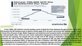 HIV STATISTICS:
In the 1990s, HIV infection was the leading cause of death for those between the ages of 25 to 44. In 2014,
HIV became the 8th leading cause of death in those aged 25 to 34 years old and the 9th leading cause of death
in those 35 to 44 years of age. Better diagnosis and treatment and increased public awareness are responsible
for reduced death rates. There are even newer medications designed to decrease the risk of contracting HIV in
those who are exposed. For people who are at high risk of HIV, taking a medication combo known as PrEP
decreases the risk of infection. People who have been exposed to HIV can take antiretroviral medication, or
post-exposure prophylaxis (PEP), to decrease the risk of infection. HIV PrEP effectiveness is increased when
these medications are started within 72 hours of the suspected exposure and they must be taken for 28 days.
The medications do not guarantee you will not become infected with HIV, but they reduce the risk.
 