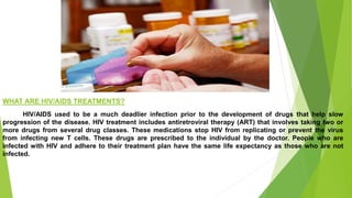 WHAT ARE HIV/AIDS TREATMENTS?
HIV/AIDS used to be a much deadlier infection prior to the development of drugs that help slow
progression of the disease. HIV treatment includes antiretroviral therapy (ART) that involves taking two or
more drugs from several drug classes. These medications stop HIV from replicating or prevent the virus
from infecting new T cells. These drugs are prescribed to the individual by the doctor. People who are
infected with HIV and adhere to their treatment plan have the same life expectancy as those who are not
infected.
 