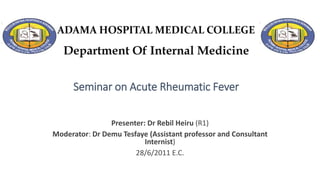 ADAMA HOSPITAL MEDICAL COLLEGE
Department Of Internal Medicine
Seminar on Acute Rheumatic Fever
Presenter: Dr Rebil Heiru (R1)
Moderator: Dr Demu Tesfaye (Assistant professor and Consultant
Internist)
28/6/2011 E.C.
 