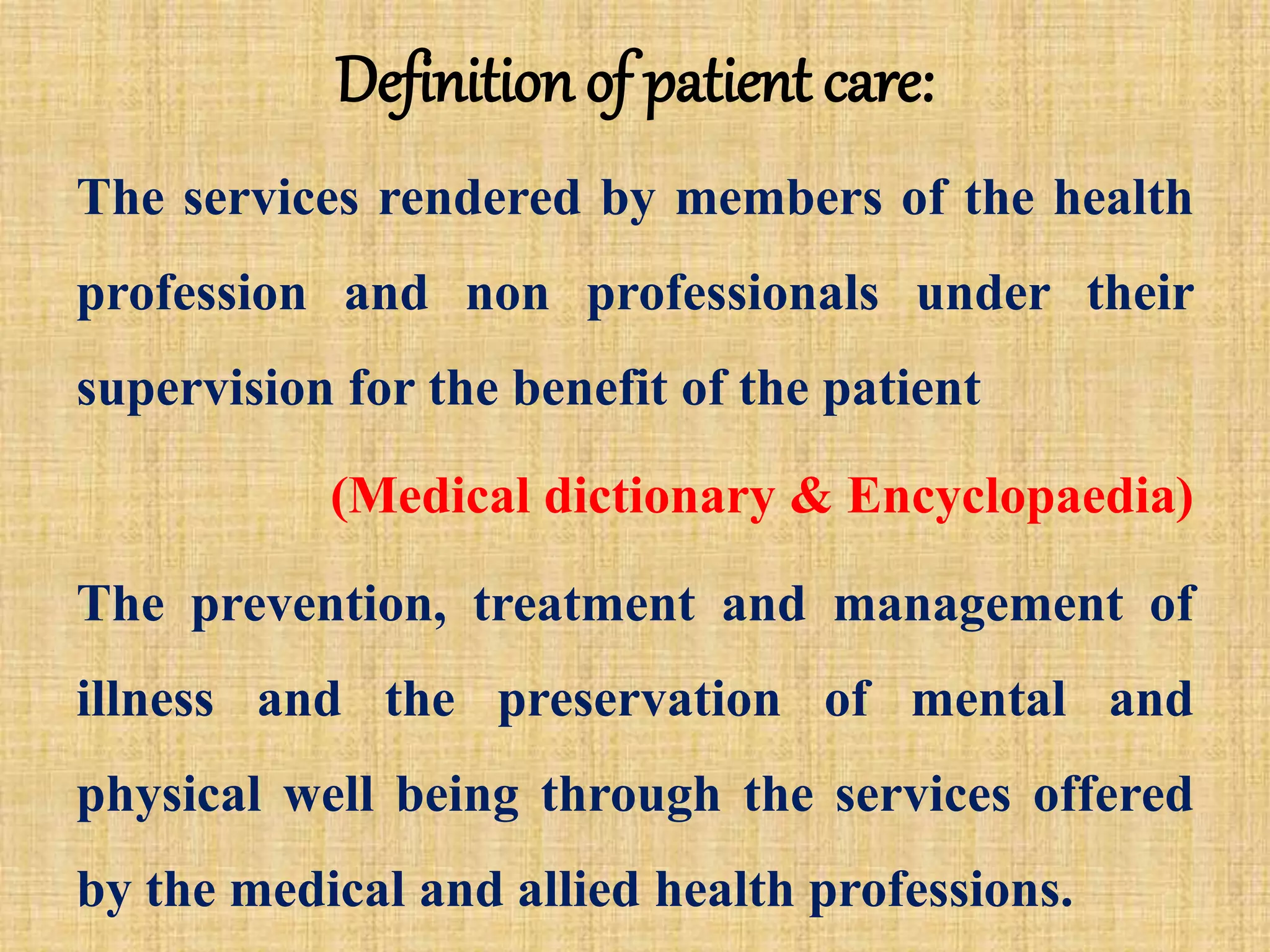 Definition of patient care:
The services rendered by members of the health
profession and non professionals under their
supervision for the benefit of the patient
(Medical dictionary & Encyclopaedia)
The prevention, treatment and management of
illness and the preservation of mental and
physical well being through the services offered
by the medical and allied health professions.
 