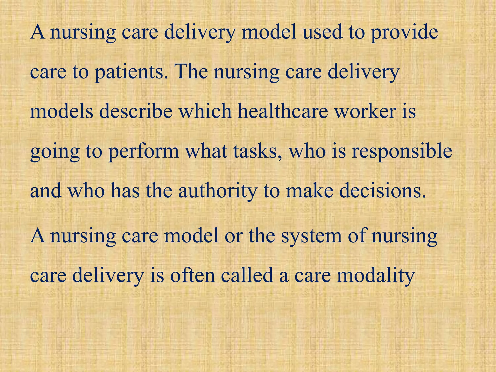 A nursing care delivery model used to provide
care to patients. The nursing care delivery
models describe which healthcare worker is
going to perform what tasks, who is responsible
and who has the authority to make decisions.
A nursing care model or the system of nursing
care delivery is often called a care modality
 