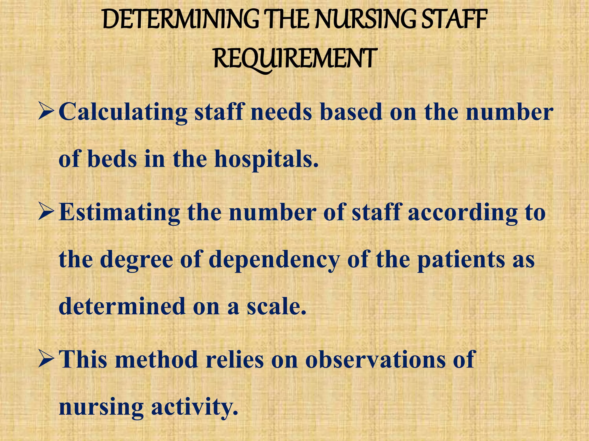 DETERMINING THE NURSING STAFF
REQUIREMENT
Calculating staff needs based on the number
of beds in the hospitals.
Estimating the number of staff according to
the degree of dependency of the patients as
determined on a scale.
This method relies on observations of
nursing activity.
 