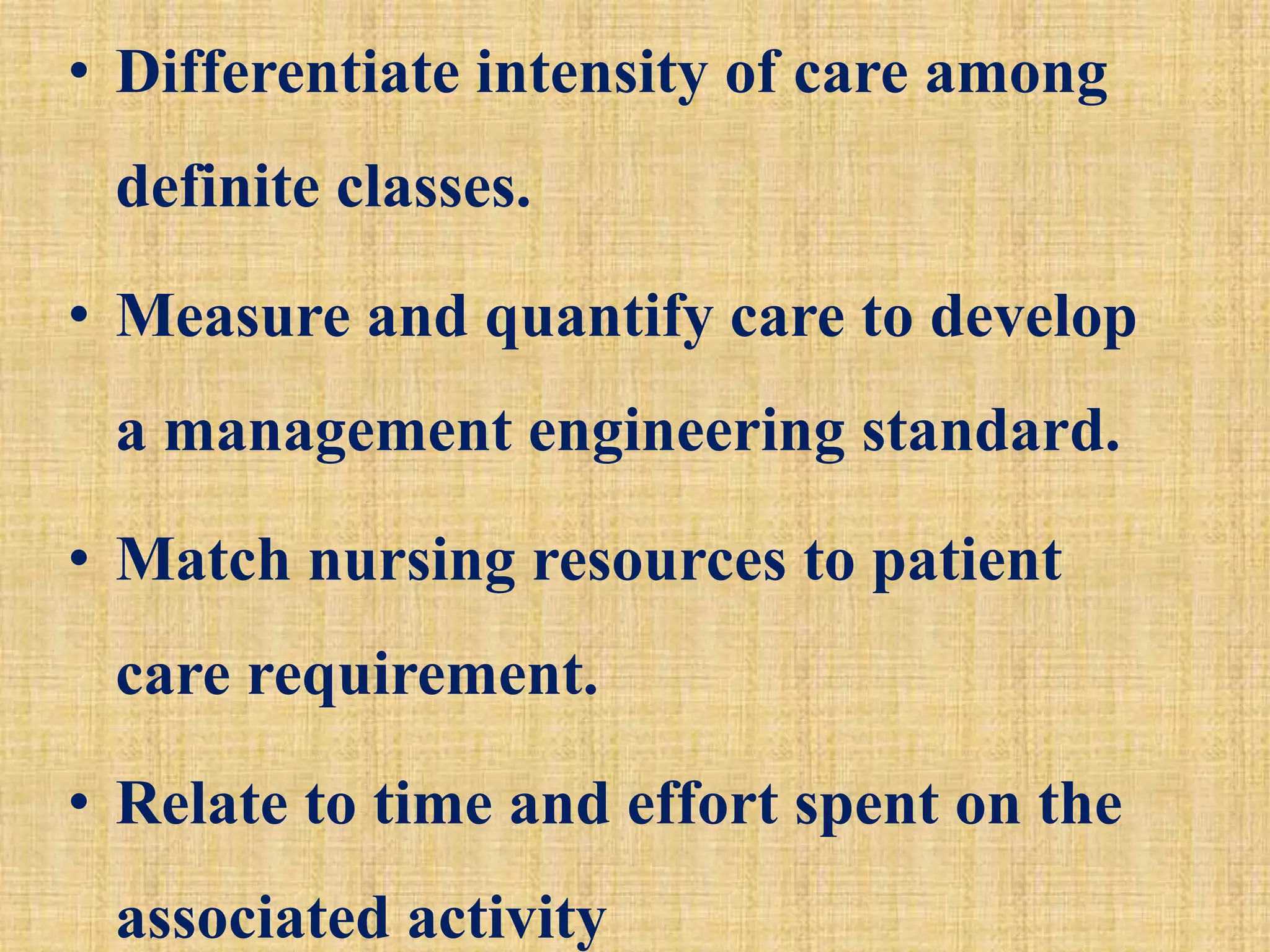 • Differentiate intensity of care among
definite classes.
• Measure and quantify care to develop
a management engineering standard.
• Match nursing resources to patient
care requirement.
• Relate to time and effort spent on the
associated activity
 