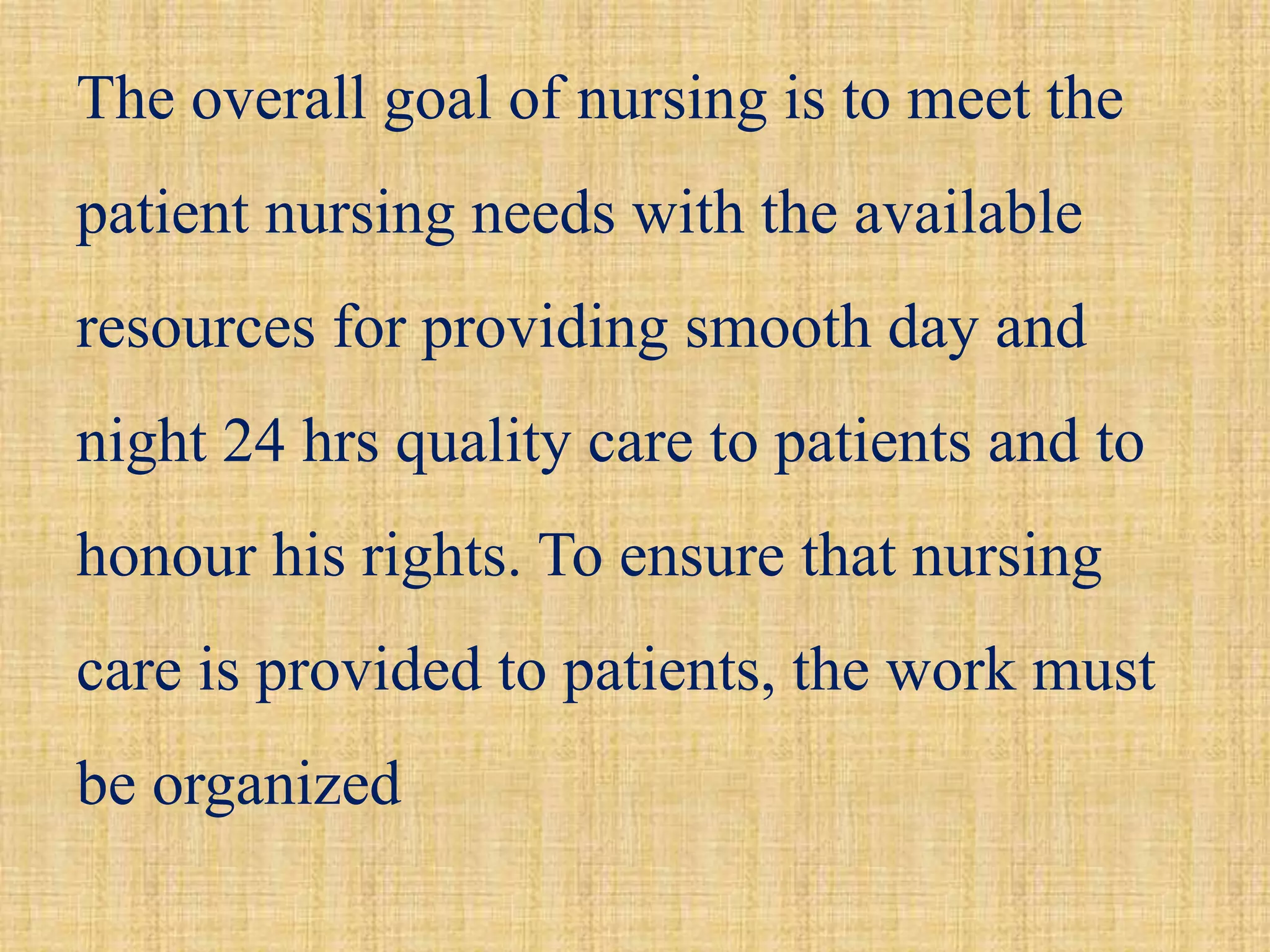 The overall goal of nursing is to meet the
patient nursing needs with the available
resources for providing smooth day and
night 24 hrs quality care to patients and to
honour his rights. To ensure that nursing
care is provided to patients, the work must
be organized
 