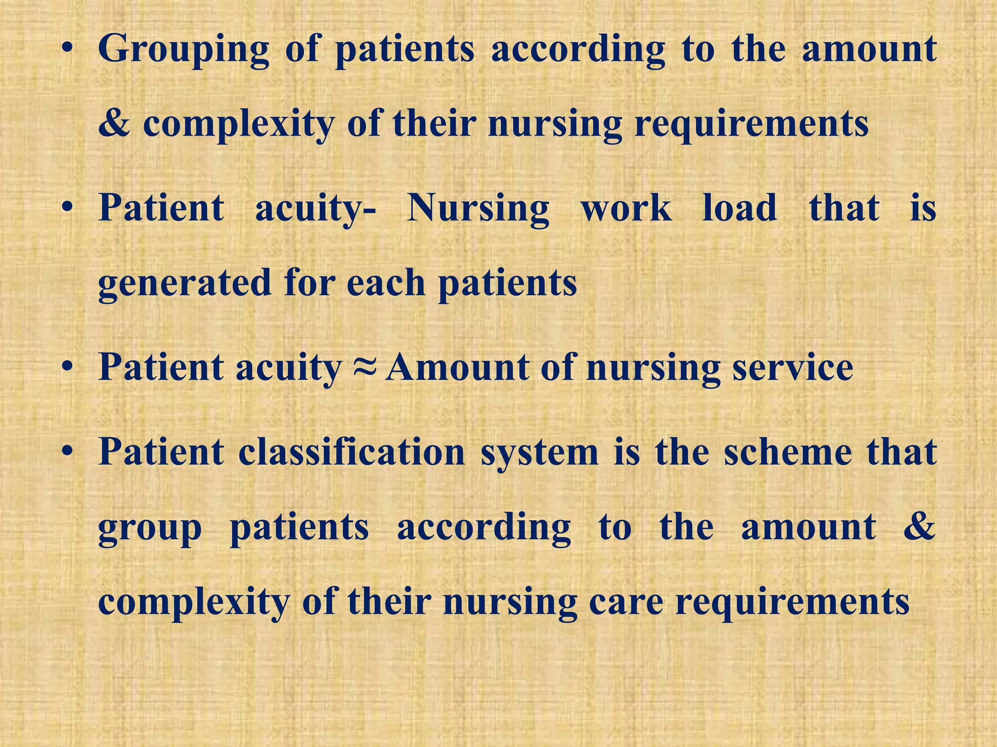 • Grouping of patients according to the amount
& complexity of their nursing requirements
• Patient acuity- Nursing work load that is
generated for each patients
• Patient acuity ≈ Amount of nursing service
• Patient classification system is the scheme that
group patients according to the amount &
complexity of their nursing care requirements
 