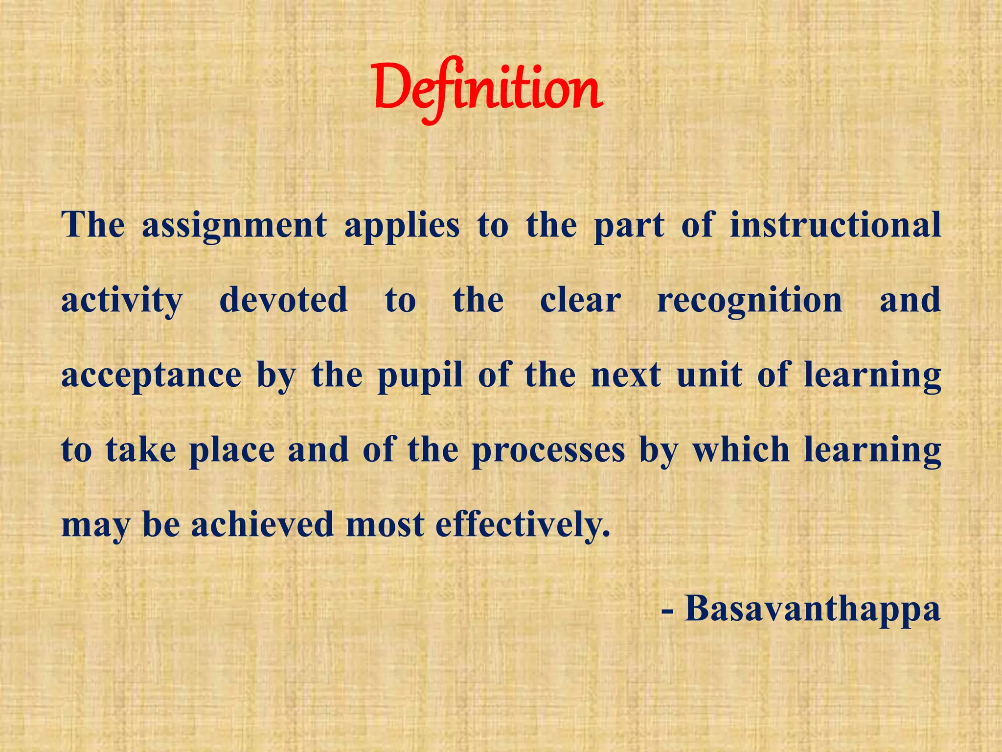 Definition
The assignment applies to the part of instructional
activity devoted to the clear recognition and
acceptance by the pupil of the next unit of learning
to take place and of the processes by which learning
may be achieved most effectively.
- Basavanthappa
 