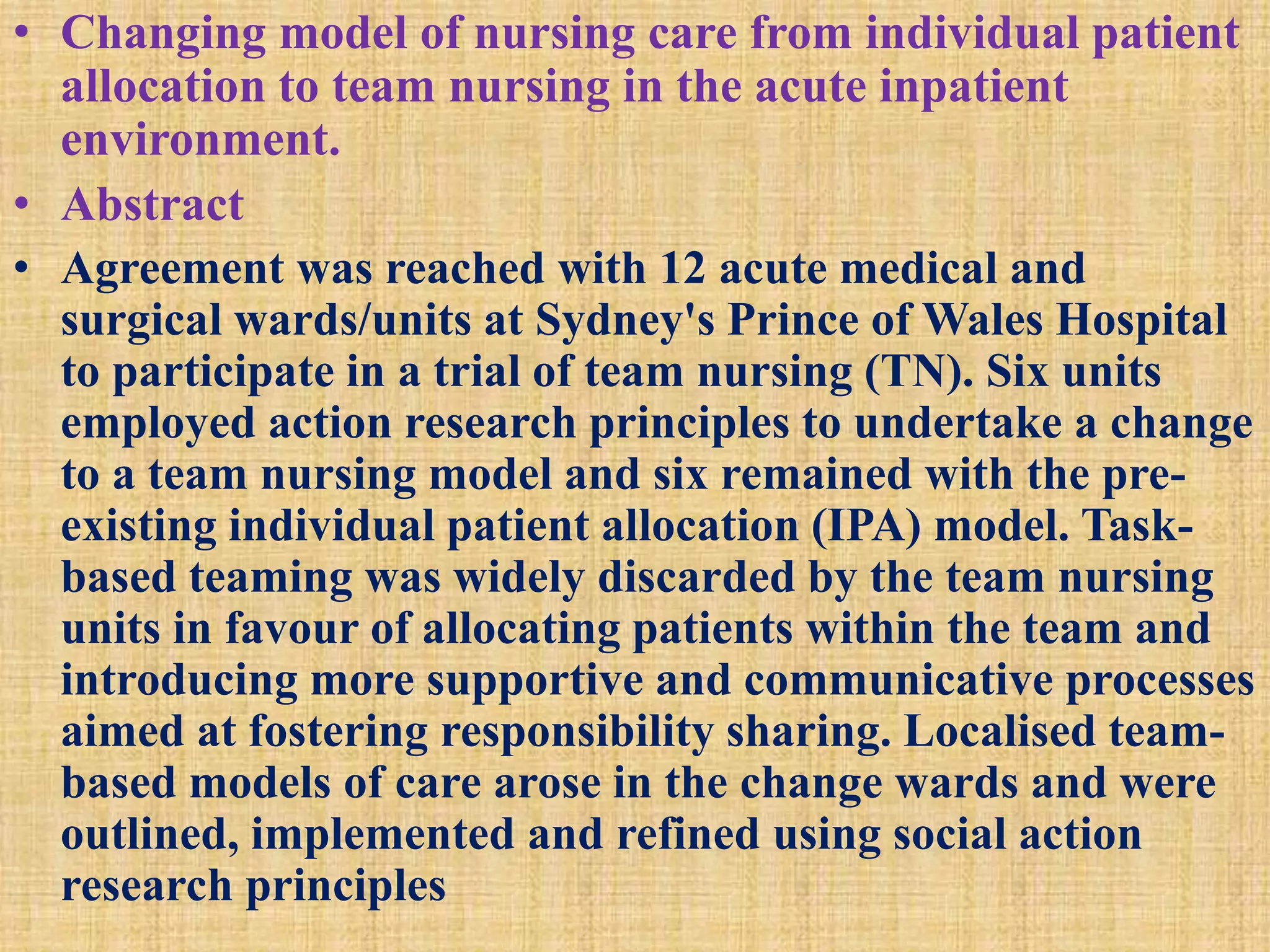 • Changing model of nursing care from individual patient
allocation to team nursing in the acute inpatient
environment.
• Abstract
• Agreement was reached with 12 acute medical and
surgical wards/units at Sydney's Prince of Wales Hospital
to participate in a trial of team nursing (TN). Six units
employed action research principles to undertake a change
to a team nursing model and six remained with the pre-
existing individual patient allocation (IPA) model. Task-
based teaming was widely discarded by the team nursing
units in favour of allocating patients within the team and
introducing more supportive and communicative processes
aimed at fostering responsibility sharing. Localised team-
based models of care arose in the change wards and were
outlined, implemented and refined using social action
research principles
 