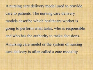 A nursing care delivery model used to provide
care to patients. The nursing care delivery
models describe which healthcare worker is
going to perform what tasks, who is responsible
and who has the authority to make decisions.
A nursing care model or the system of nursing
care delivery is often called a care modality
 