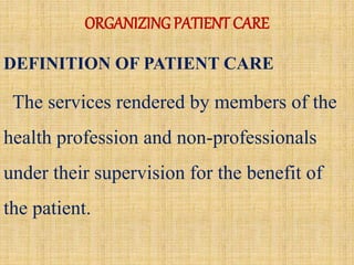 ORGANIZING PATIENT CARE
DEFINITION OF PATIENT CARE
The services rendered by members of the
health profession and non-professionals
under their supervision for the benefit of
the patient.
 