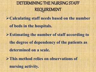 DETERMINING THE NURSING STAFF
REQUIREMENT
Calculating staff needs based on the number
of beds in the hospitals.
Estimating the number of staff according to
the degree of dependency of the patients as
determined on a scale.
This method relies on observations of
nursing activity.
 