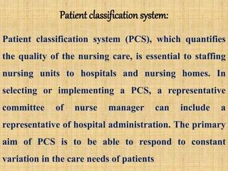 Patient classification system:
Patient classification system (PCS), which quantifies
the quality of the nursing care, is essential to staffing
nursing units to hospitals and nursing homes. In
selecting or implementing a PCS, a representative
committee of nurse manager can include a
representative of hospital administration. The primary
aim of PCS is to be able to respond to constant
variation in the care needs of patients
 