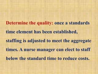 Determine the quality: once a standards
time element has been established,
staffing is adjusted to meet the aggregate
times. A nurse manager can elect to staff
below the standard time to reduce costs.
 