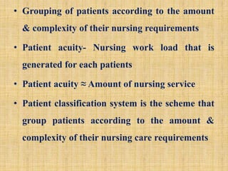 • Grouping of patients according to the amount
& complexity of their nursing requirements
• Patient acuity- Nursing work load that is
generated for each patients
• Patient acuity ≈ Amount of nursing service
• Patient classification system is the scheme that
group patients according to the amount &
complexity of their nursing care requirements
 