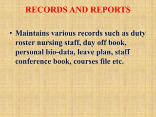 RECORDS AND REPORTS
• Maintains various records such as duty
roster nursing staff, day off book,
personal bio-data, leave plan, staff
conference book, courses file etc.
 
