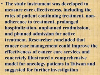 • The study instrument was developed to
measure care effectiveness, including the
rates of patient continuing treatment, non-
adherence to treatment, prolonged
hospitalization, unplanned readmission,
and planned admission for active
treatment. Researcher concluded that
cancer case management could improve the
effectiveness of cancer care services and
concretely illustrated a comprehensive
model for oncology patients in Taiwan and
suggested for further investigation
 