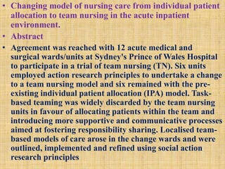 • Changing model of nursing care from individual patient
allocation to team nursing in the acute inpatient
environment.
• Abstract
• Agreement was reached with 12 acute medical and
surgical wards/units at Sydney's Prince of Wales Hospital
to participate in a trial of team nursing (TN). Six units
employed action research principles to undertake a change
to a team nursing model and six remained with the pre-
existing individual patient allocation (IPA) model. Task-
based teaming was widely discarded by the team nursing
units in favour of allocating patients within the team and
introducing more supportive and communicative processes
aimed at fostering responsibility sharing. Localised team-
based models of care arose in the change wards and were
outlined, implemented and refined using social action
research principles
 